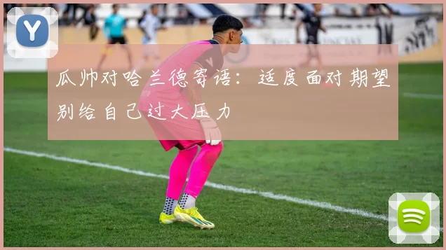 瓜帅对哈兰德寄语：适度面对期望别给自己过大压力