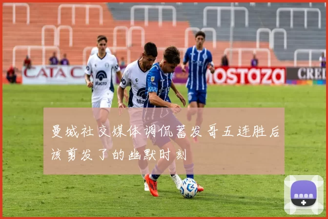 曼城社交媒体调侃蓄发哥五连胜后该剪发了的幽默时刻