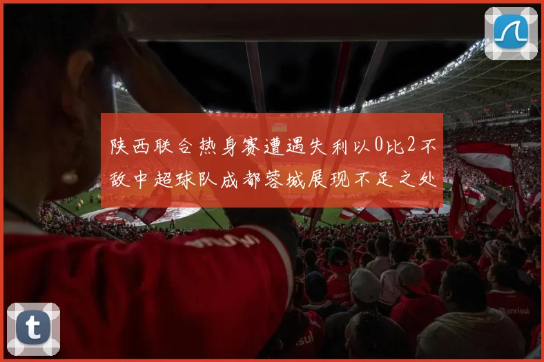 陕西联合热身赛遭遇失利以0比2不敌中超球队成都蓉城展现不足之处