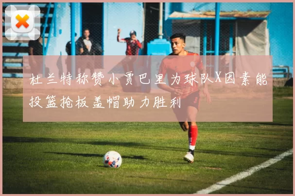 杜兰特称赞小贾巴里为球队X因素能投篮抢板盖帽助力胜利