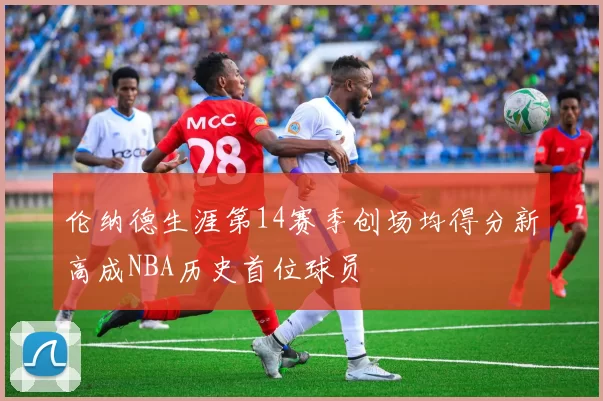 伦纳德生涯第14赛季创场均得分新高成NBA历史首位球员