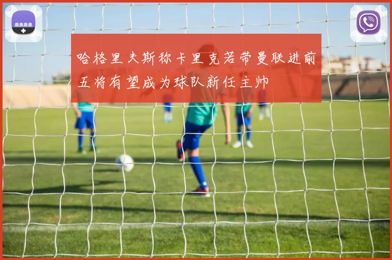 哈格里夫斯称卡里克若带曼联进前五将有望成为球队新任主帅