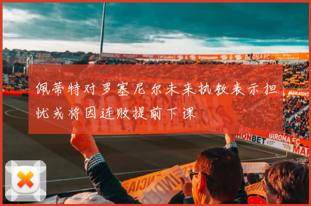 佩蒂特对罗塞尼尔未来执教表示担忧或将因连败提前下课