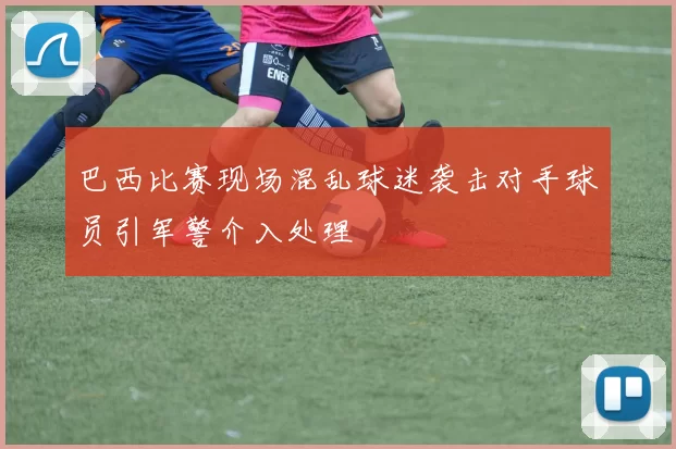 巴西比赛现场混乱球迷袭击对手球员引军警介入处理