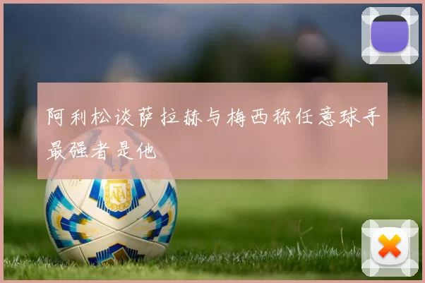 阿利松谈萨拉赫与梅西称任意球手最强者是他