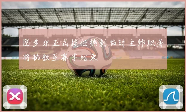 图多尔正式接任热刺临时主帅职务将执教至赛季结束