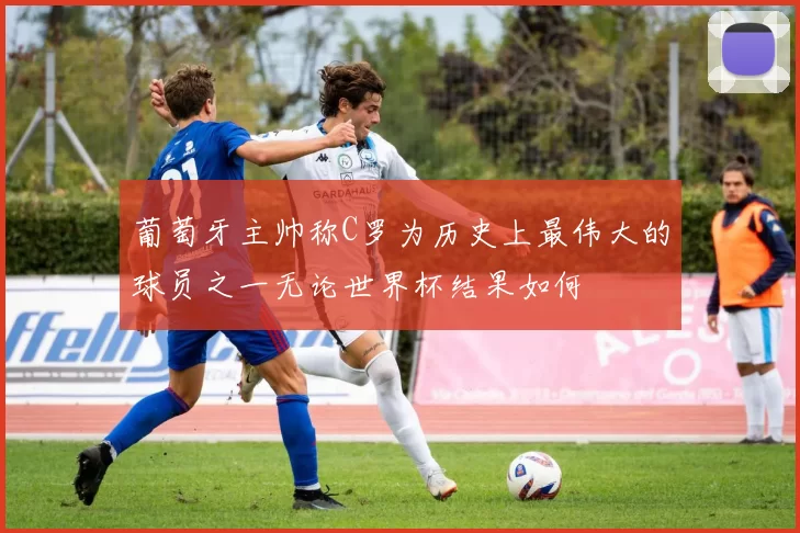 葡萄牙主帅称C罗为历史上最伟大的球员之一无论世界杯结果如何