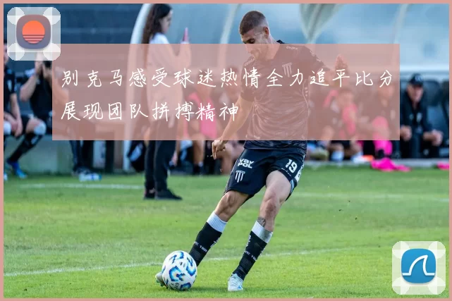 别克马感受球迷热情全力追平比分展现团队拼搏精神