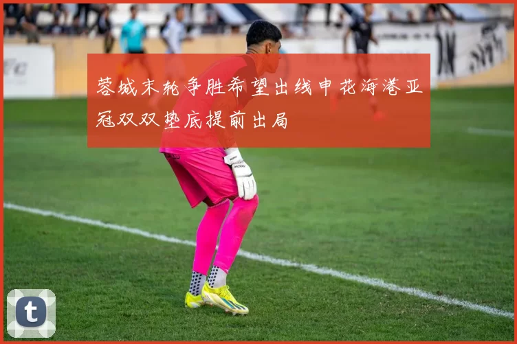 蓉城末轮争胜希望出线申花海港亚冠双双垫底提前出局