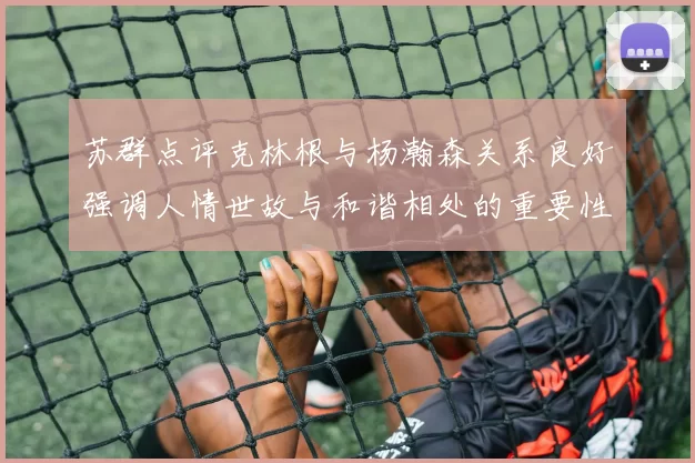 苏群点评克林根与杨瀚森关系良好强调人情世故与和谐相处的重要性