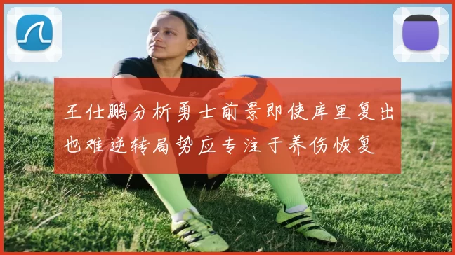 王仕鹏分析勇士前景即使库里复出也难逆转局势应专注于养伤恢复