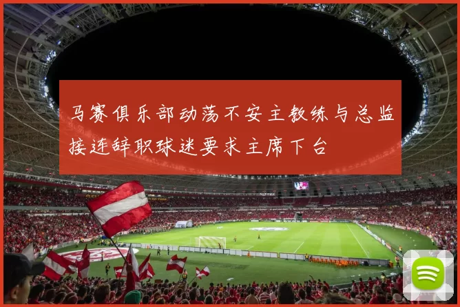 马赛俱乐部动荡不安主教练与总监接连辞职球迷要求主席下台