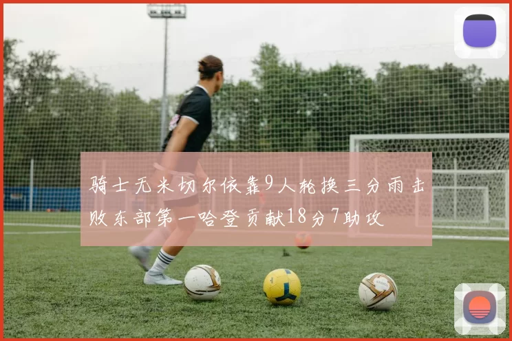 骑士无米切尔依靠9人轮换三分雨击败东部第一哈登贡献18分7助攻