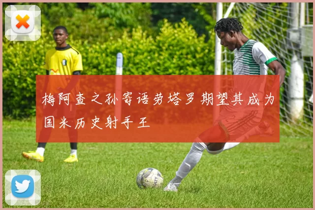 梅阿查之孙寄语劳塔罗期望其成为国米历史射手王