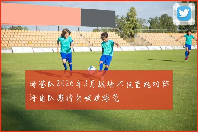 海港队2026年3月战绩不佳首轮对阵河南队期待打破进球荒