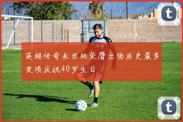 英超传奇米尔纳荣膺出场历史最多奖项庆祝40岁生日