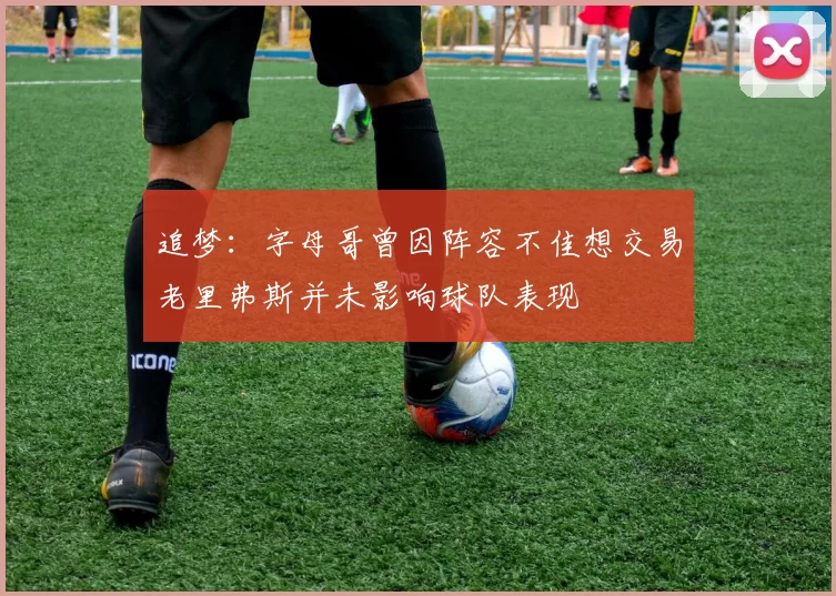 追梦：字母哥曾因阵容不佳想交易老里弗斯并未影响球队表现