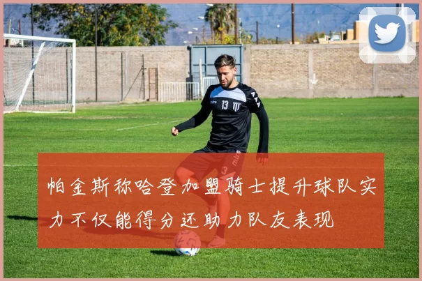 帕金斯称哈登加盟骑士提升球队实力不仅能得分还助力队友表现