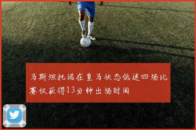 马斯坦托诺在皇马状态低迷四场比赛仅获得13分钟出场时间