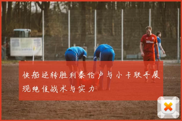 快船逆转胜利泰伦卢与小卡联手展现绝佳战术与实力