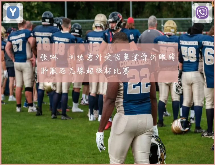 张琳芃训练意外受伤鼻梁骨折眼睛肿胀恐无缘超级杯比赛